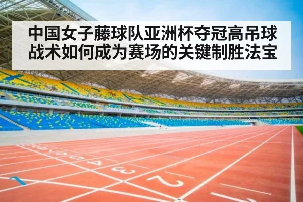 中国女子藤球队亚洲杯夺冠高吊球战术如何成为赛场的关键制胜法宝