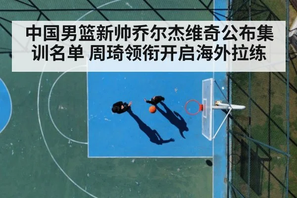 中国男篮新帅乔尔杰维奇公布集训名单 周琦领衔开启海外拉练